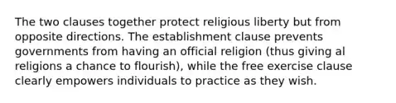 The two clauses together protect religious liberty but from opposite directions. The establishment clause prevents governments from having an official religion (thus giving al religions a chance to flourish), while the free exercise clause clearly empowers individuals to practice as they wish.