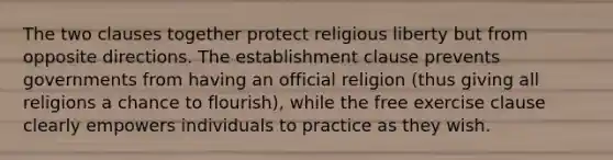 The two clauses together protect religious liberty but from opposite directions. The establishment clause prevents governments from having an official religion (thus giving all religions a chance to flourish), while the free exercise clause clearly empowers individuals to practice as they wish.