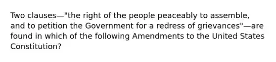 Two clauses—"the right of the people peaceably to assemble, and to petition the Government for a redress of grievances"—are found in which of the following Amendments to the United States Constitution?