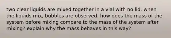 two clear liquids are mixed together in a vial with no lid. when the liquids mix, bubbles are observed. how does the mass of the system before mixing compare to the mass of the system after mixing? explain why the mass behaves in this way?