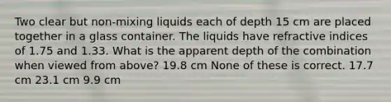 Two clear but non-mixing liquids each of depth 15 cm are placed together in a glass container. The liquids have refractive indices of 1.75 and 1.33. What is the apparent depth of the combination when viewed from above? 19.8 cm None of these is correct. 17.7 cm 23.1 cm 9.9 cm