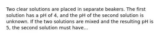 Two clear solutions are placed in separate beakers. The first solution has a pH of 4, and the pH of the second solution is unknown. If the two solutions are mixed and the resulting pH is 5, the second solution must have...