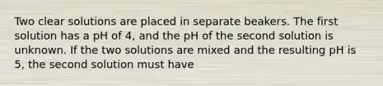 Two clear solutions are placed in separate beakers. The first solution has a pH of 4, and the pH of the second solution is unknown. If the two solutions are mixed and the resulting pH is 5, the second solution must have