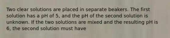 Two clear solutions are placed in separate beakers. The first solution has a pH of 5, and the pH of the second solution is unknown. If the two solutions are mixed and the resulting pH is 6, the second solution must have