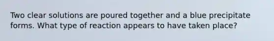 Two clear solutions are poured together and a blue precipitate forms. What type of reaction appears to have taken place?
