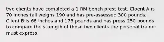 two clients have completed a 1 RM bench press test. Cloent A is 70 inches tall weighs 190 and has pre-assessed 300 pounds. Client B is 68 inches and 175 pounds and has press 250 pounds to compare the strength of these two clients the personal trainer must express