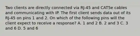 Two clients are directly connected via RJ-45 and CAT5e cables and communicating with IP. The first client sends data out of its RJ-45 on pins 1 and 2. On which of the following pins will the client expect to receive a response? A. 1 and 2 B. 2 and 3 C. 3 and 6 D. 5 and 6