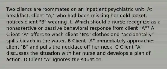 Two clients are roommates on an inpatient psychiatric unit. At breakfast, client "A," who had been missing her gold locket, notices client "B" wearing it. Which should a nurse recognize as a nonassertive or passive behavioral response from client "A"? A Client "A" offers to wash client "B's" clothes and "accidentally" spills bleach in the water. B Client "A" immediately approaches client "B" and pulls the necklace off her neck. C Client "A" discusses the situation with her nurse and develops a plan of action. D Client "A" ignores the situation.