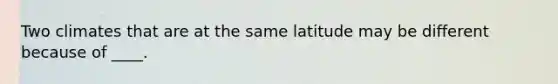 Two climates that are at the same latitude may be different because of ____.