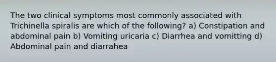 The two clinical symptoms most commonly associated with Trichinella spiralis are which of the following? a) Constipation and abdominal pain b) Vomiting uricaria c) Diarrhea and vomitting d) Abdominal pain and diarrahea