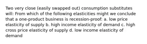 Two very close (easily swapped out) consumption substitutes will: From which of the following elasticities might we conclude that a one-product business is recession-proof: a. low price elasticity of supply b. high income elasticity of demand c. high cross price elasticity of supply d. low income elasticity of demand