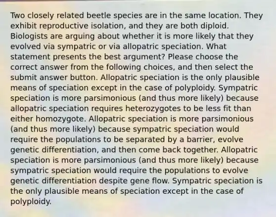 Two closely related beetle species are in the same location. They exhibit reproductive isolation, and they are both diploid. Biologists are arguing about whether it is more likely that they evolved via sympatric or via allopatric speciation. What statement presents the best argument? Please choose the correct answer from the following choices, and then select the submit answer button. Allopatric speciation is the only plausible means of speciation except in the case of polyploidy. Sympatric speciation is more parsimonious (and thus more likely) because allopatric speciation requires heterozygotes to be less fit than either homozygote. Allopatric speciation is more parsimonious (and thus more likely) because sympatric speciation would require the populations to be separated by a barrier, evolve genetic differentiation, and then come back together. Allopatric speciation is more parsimonious (and thus more likely) because sympatric speciation would require the populations to evolve genetic differentiation despite gene flow. Sympatric speciation is the only plausible means of speciation except in the case of polyploidy.