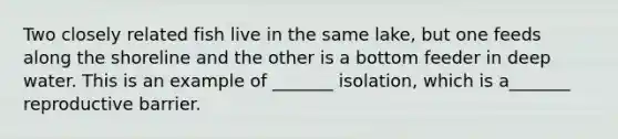 Two closely related fish live in the same lake, but one feeds along the shoreline and the other is a bottom feeder in deep water. This is an example of _______ isolation, which is a_______ reproductive barrier.