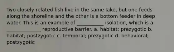 Two closely related fish live in the same lake, but one feeds along the shoreline and the other is a bottom feeder in deep water. This is an example of ___________ isolation, which is a ______________ reproductive barrier. a. habitat; prezygotic b. habitat; postzygotic c. temporal; prezygotic d. behavioral; postzygotic