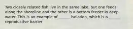 Two closely related fish live in the same lake, but one feeds along the shoreline and the other is a bottom feeder in deep water. This is an example of ______ isolation, which is a ______ reproductive barrier