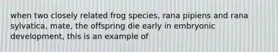 when two closely related frog species, rana pipiens and rana sylvatica, mate, the offspring die early in embryonic development, this is an example of