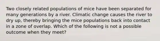 Two closely related populations of mice have been separated for many generations by a river. Climatic change causes the river to dry up, thereby bringing the mice populations back into contact in a zone of overlap. Which of the following is not a possible outcome when they meet?