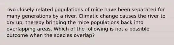 Two closely related populations of mice have been separated for many generations by a river. Climatic change causes the river to dry up, thereby bringing the mice populations back into overlapping areas. Which of the following is not a possible outcome when the species overlap?