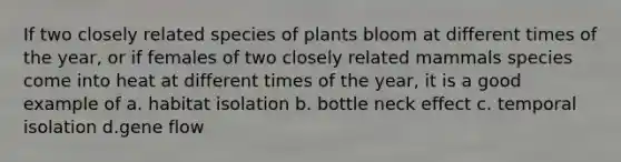 If two closely related species of plants bloom at different times of the year, or if females of two closely related mammals species come into heat at different times of the year, it is a good example of a. habitat isolation b. bottle neck effect c. temporal isolation d.gene flow