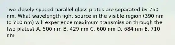 Two closely spaced parallel glass plates are separated by 750 nm. What wavelength light source in the visible region (390 nm to 710 nm) will experience maximum transmission through the two plates? A. 500 nm B. 429 nm C. 600 nm D. 684 nm E. 710 nm