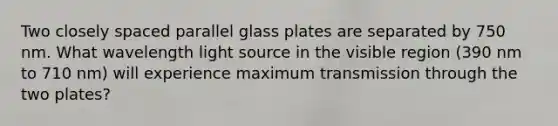 Two closely spaced parallel glass plates are separated by 750 nm. What wavelength light source in the visible region (390 nm to 710 nm) will experience maximum transmission through the two plates?