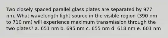 Two closely spaced parallel glass plates are separated by 977 nm. What wavelength light source in the visible region (390 nm to 710 nm) will experience maximum transmission through the two plates? a. 651 nm b. 695 nm c. 655 nm d. 618 nm e. 601 nm