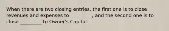 When there are two closing entries, the first one is to close revenues and expenses to _________, and the second one is to close _________ to Owner's Capital.