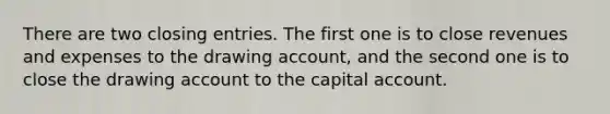 There are two closing entries. The first one is to close revenues and expenses to the drawing account, and the second one is to close the drawing account to the capital account.