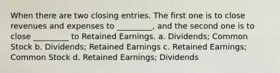 When there are two closing entries. The first one is to close revenues and expenses to _________, and the second one is to close _________ to Retained Earnings. a. Dividends; Common Stock b. Dividends; Retained Earnings c. Retained Earnings; Common Stock d. Retained Earnings; Dividends