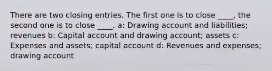 There are two <a href='https://www.questionai.com/knowledge/kosjhwC4Ps-closing-entries' class='anchor-knowledge'>closing entries</a>. The first one is to close ____, the second one is to close ____. a: Drawing account and liabilities; revenues b: Capital account and drawing account; assets c: Expenses and assets; capital account d: Revenues and expenses; drawing account