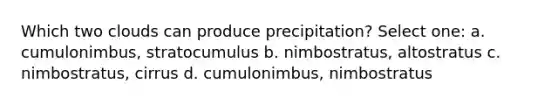 Which two clouds can produce precipitation? Select one: a. cumulonimbus, stratocumulus b. nimbostratus, altostratus c. nimbostratus, cirrus d. cumulonimbus, nimbostratus