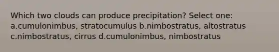 Which two clouds can produce precipitation? Select one: a.cumulonimbus, stratocumulus b.nimbostratus, altostratus c.nimbostratus, cirrus d.cumulonimbus, nimbostratus