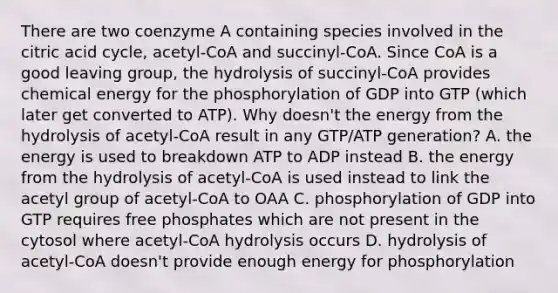 There are two coenzyme A containing species involved in the citric acid cycle, acetyl-CoA and succinyl-CoA. Since CoA is a good leaving group, the hydrolysis of succinyl-CoA provides chemical energy for the phosphorylation of GDP into GTP (which later get converted to ATP). Why doesn't the energy from the hydrolysis of acetyl-CoA result in any GTP/ATP generation? A. the energy is used to breakdown ATP to ADP instead B. the energy from the hydrolysis of acetyl-CoA is used instead to link the acetyl group of acetyl-CoA to OAA C. phosphorylation of GDP into GTP requires free phosphates which are not present in the cytosol where acetyl-CoA hydrolysis occurs D. hydrolysis of acetyl-CoA doesn't provide enough energy for phosphorylation