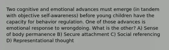 Two cognitive and emotional advances must emerge (in tandem with objective self-awareness) before young children have the capacity for behavior regulation. One of those advances is emotional response to wrongdoing. What is the other? A) Sense of body permanence B) Secure attachment C) Social referencing D) Representational thought