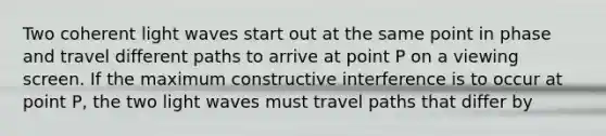 Two coherent light waves start out at the same point in phase and travel different paths to arrive at point P on a viewing screen. If the maximum constructive interference is to occur at point P, the two light waves must travel paths that differ by