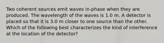 Two coherent sources emit waves in-phase when they are produced. The wavelength of the waves is 1.0 m. A detector is placed so that it is 3.0 m closer to one source than the other. Which of the following best characterizes the kind of interference at the location of the detector?