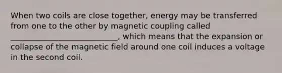 When two coils are close together, energy may be transferred from one to the other by magnetic coupling called ___________________________, which means that the expansion or collapse of the magnetic field around one coil induces a voltage in the second coil.