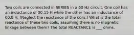 Two coils are connected in SERIES in a 60 Hz circuit. One coil has an inductance of 00.15 H while the other has an inductance of 00.8 H. (Neglect the resistance of the coils.) What is the total reactance of these two coils, assuming there is no magnetic linkage between them? The total REACTANCE is ___ ohms.