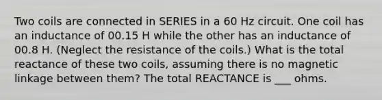 Two coils are connected in SERIES in a 60 Hz circuit. One coil has an inductance of 00.15 H while the other has an inductance of 00.8 H. (Neglect the resistance of the coils.) What is the total reactance of these two coils, assuming there is no magnetic linkage between them? The total REACTANCE is ___ ohms.