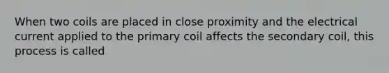 When two coils are placed in close proximity and the electrical current applied to the primary coil affects the secondary coil, this process is called