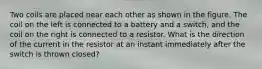 Two coils are placed near each other as shown in the figure. The coil on the left is connected to a battery and a switch, and the coil on the right is connected to a resistor. What is the direction of the current in the resistor at an instant immediately after the switch is thrown closed?