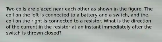 Two coils are placed near each other as shown in the figure. The coil on the left is connected to a battery and a switch, and the coil on the right is connected to a resistor. What is the direction of the current in the resistor at an instant immediately after the switch is thrown closed?