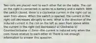 Two coils are placed next to each other flat on the table. The coil on the right is connected in series to a battery and a switch. With the switch closed, there is a clockwise current in the right coil as seen from above. When the switch is opened, the current in the right coil decreases abruptly to zero. What is the direction of the induced current in the coil on the left as seen from above while the current in the right coil decreases? a) Clockwise b) Counterclockwise c) Zero—the current is induced only when the coils move relative to each other d) There is not enough information to answer this question.