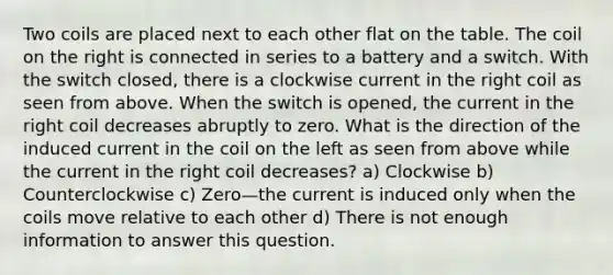 Two coils are placed next to each other flat on the table. The coil on the right is connected in series to a battery and a switch. With the switch closed, there is a clockwise current in the right coil as seen from above. When the switch is opened, the current in the right coil decreases abruptly to zero. What is the direction of the induced current in the coil on the left as seen from above while the current in the right coil decreases? a) Clockwise b) Counterclockwise c) Zero—the current is induced only when the coils move relative to each other d) There is not enough information to answer this question.