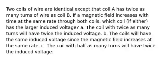 Two coils of wire are identical except that coil A has twice as many turns of wire as coil B. If a magnetic field increases with time at the same rate through both coils, which coil (if either) has the larger induced voltage? a. The coil with twice as many turns will have twice the induced voltage. b. The coils will have the same induced voltage since the magnetic field increases at the same rate. c. The coil with half as many turns will have twice the induced voltage.