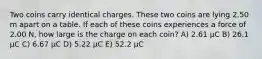 Two coins carry identical charges. These two coins are lying 2.50 m apart on a table. If each of these coins experiences a force of 2.00 N, how large is the charge on each coin? A) 2.61 μC B) 26.1 μC C) 6.67 μC D) 5.22 μC E) 52.2 μC