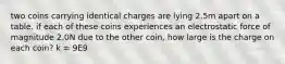 two coins carrying identical charges are lying 2.5m apart on a table. if each of these coins experiences an electrostatic force of magnitude 2.0N due to the other coin, how large is the charge on each coin? k = 9E9