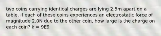 two coins carrying identical charges are lying 2.5m apart on a table. if each of these coins experiences an electrostatic force of magnitude 2.0N due to the other coin, how large is the charge on each coin? k = 9E9