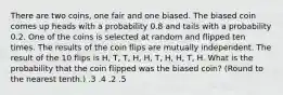 There are two coins, one fair and one biased. The biased coin comes up heads with a probability 0.8 and tails with a probability 0.2. One of the coins is selected at random and flipped ten times. The results of the coin flips are mutually independent. The result of the 10 flips is H, T, T, H, H, T, H, H, T, H. What is the probability that the coin flipped was the biased coin? (Round to the nearest tenth.) .3 .4 .2 .5