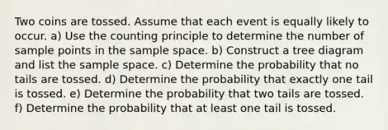 Two coins are tossed. Assume that each event is equally likely to occur. ​a) Use the counting principle to determine the number of sample points in the sample space. ​b) Construct a tree diagram and list the sample space. ​c) Determine the probability that no tails are tossed. ​d) Determine the probability that exactly one tail is tossed. ​e) Determine the probability that two tails are tossed. ​f) Determine the probability that at least one tail is tossed.